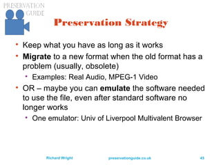 preservationguide.co.uk 45Richard Wright
Preservation Strategy

Keep what you have as long as it works

Migrate to a new format when the old format has a
problem (usually, obsolete)

Examples: Real Audio, MPEG-1 Video

OR – maybe you can emulate the software needed
to use the file, even after standard software no
longer works

One emulator: Univ of Liverpool Multivalent Browser
 
