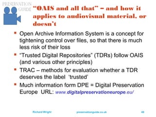 preservationguide.co.uk 48Richard Wright
“OAIS and all that” – and how it
applies to audiovisual material, or
doesn’t
 Open Archive Information System is a concept for
tightening control over files, so that there is much
less risk of their loss
 “Trusted Digital Repositories” (TDRs) follow OAIS
(and various other principles)
 TRAC – methods for evaluation whether a TDR
deserves the label ‘trusted’
 Much information form DPE = Digital Preservation
Europe URL: www.digitalpreservationeurope.eu/
 