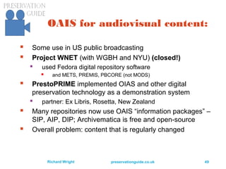 preservationguide.co.uk 49Richard Wright
OAIS for audiovisual content:
 Some use in US public broadcasting
 Project WNET (with WGBH and NYU) (closed!)
 used Fedora digital repository software
 and METS, PREMIS, PBCORE (not MODS)
 PrestoPRIME implemented OIAS and other digital
preservation technology as a demonstration system
 partner: Ex Libris, Rosetta, New Zealand
 Many repositories now use OAIS “information packages” –
SIP, AIP, DIP; Archivematica is free and open-source
 Overall problem: content that is regularly changed
 