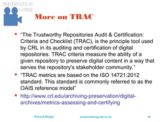 preservationguide.co.uk 50Richard Wright
More on TRAC
 “The Trustworthy Repositories Audit & Certification:
Criteria and Checklist (TRAC), is the principle tool used
by CRL in its auditing and certification of digital
repositories. TRAC criteria measure the ability of a
given repository to preserve digital content in a way that
serves the repository's stakeholder community.”
 “TRAC metrics are based on the ISO 14721:2012
standard. This standard is commonly referred to as the
OAIS reference model”
 http://www.crl.edu/archiving-preservation/digital-
archives/metrics-assessing-and-certifying
 