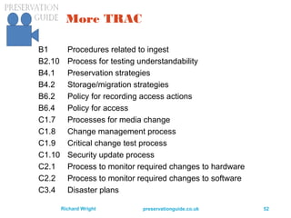 preservationguide.co.uk 52Richard Wright
More TRAC
B1 Procedures related to ingest
B2.10 Process for testing understandability
B4.1 Preservation strategies
B4.2 Storage/migration strategies
B6.2 Policy for recording access actions
B6.4 Policy for access
C1.7 Processes for media change
C1.8 Change management process
C1.9 Critical change test process
C1.10 Security update process
C2.1 Process to monitor required changes to hardware
C2.2 Process to monitor required changes to software
C3.4 Disaster plans
 