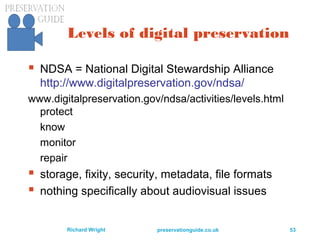 preservationguide.co.uk 53Richard Wright
Levels of digital preservation
 NDSA = National Digital Stewardship Alliance
http://www.digitalpreservation.gov/ndsa/
www.digitalpreservation.gov/ndsa/activities/levels.html
protect
know
monitor
repair
 storage, fixity, security, metadata, file formats
 nothing specifically about audiovisual issues
 