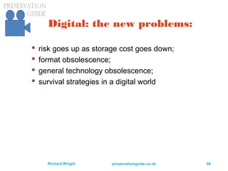 preservationguide.co.uk 56Richard Wright
Digital: the new problems:
 risk goes up as storage cost goes down;
 format obsolescence;
 general technology obsolescence;
 survival strategies in a digital world
 