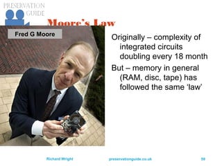 preservationguide.co.uk 59Richard Wright
Moore’s Law
Originally – complexity of
integrated circuits
doubling every 18 month
But – memory in general
(RAM, disc, tape) has
followed the same ‘law’
Fred G Moore
 