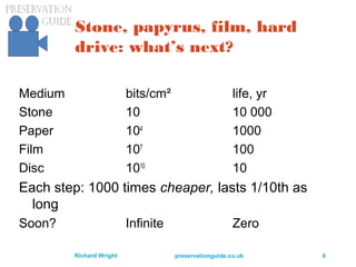 preservationguide.co.uk 6Richard Wright
Stone, papyrus, film, hard
drive: what’s next?
Medium bits/cm² life, yr
Stone 10 10 000
Paper 104
1000
Film 107
100
Disc 1010
10
Each step: 1000 times cheaper, lasts 1/10th as
long
Soon? Infinite Zero
 