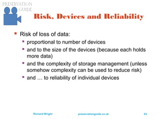 preservationguide.co.uk 63Richard Wright
Risk, Devices and Reliability
 Risk of loss of data:
 proportional to number of devices
 and to the size of the devices (because each holds
more data)
 and the complexity of storage management (unless
somehow complexity can be used to reduce risk)
 and … to reliability of individual devices
 