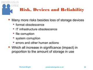 preservationguide.co.uk 64Richard Wright
Risk, Devices and Reliability
 Many more risks besides loss of storage devices
 format obsolescence
 IT infrastructure obsolescence
 file corruption
 system corruption
 errors and other human actions
 Which all increase in significance (impact) in
proportion to the amount of storage in use
 