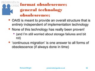 preservationguide.co.uk 66Richard Wright
format obsolescence;
general technology
obsolescence;
 OAIS is meant to provide an overall structure that is
entirely independent of implementation technology
 None of this technology has really been proven!
 (and I’m still worried about storage failures and bit
rot)
 ‘continuous migration’ is one answer to all forms of
obsolescence (if always done in time)
 