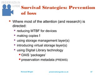 preservationguide.co.uk 67Richard Wright
Survival Strategies: Prevention
of loss
 Where most of the attention (and research) is
directed:
 reducing MTBF for devices
 making copies !
 using storage management layer(s)
 introducing virtual storage layer(s)
 using Digital Library technology
 OAIS ‘packages’
 preservation metadata (PREMIS)
 