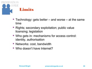 preservationguide.co.uk 69Richard Wright
Limits
 Technology: gets better – and worse – at the same
time
 Rights; secondary exploitation; public value
licensing; legislation
 Who gets in: mechanisms for access control:
identity, authorisation
 Networks: cost, bandwidth
 Who doesn’t have Internet?
 