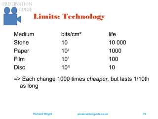 preservationguide.co.uk 70Richard Wright
Limits: Technology
Medium bits/cm² life
Stone 10 10 000
Paper 104
1000
Film 107
100
Disc 1010
10
=> Each change 1000 times cheaper, but lasts 1/10th
as long
 
