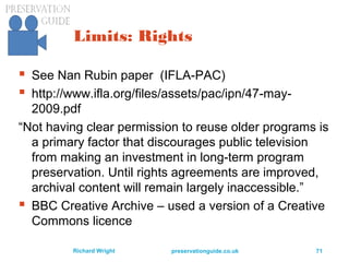 preservationguide.co.uk 71Richard Wright
Limits: Rights
 See Nan Rubin paper (IFLA-PAC)
 http://www.ifla.org/files/assets/pac/ipn/47-may-
2009.pdf
“Not having clear permission to reuse older programs is
a primary factor that discourages public television
from making an investment in long-term program
preservation. Until rights agreements are improved,
archival content will remain largely inaccessible.”
 BBC Creative Archive – used a version of a Creative
Commons licence
 