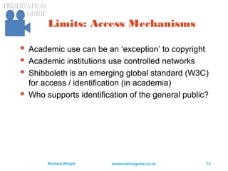preservationguide.co.uk 72Richard Wright
Limits: Access Mechanisms
 Academic use can be an ‘exception’ to copyright
 Academic institutions use controlled networks
 Shibboleth is an emerging global standard (W3C)
for access / identification (in academia)
 Who supports identification of the general public?
 