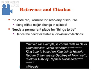 preservationguide.co.uk 77Richard Wright
Reference and Citation
 the core requirement for scholarly discourse
 along with a major change in attitude!
 Needs a permanent place for “things to be”
 Hence the need for stable audiovisual collections
“Hamlet, for example, is comparable to Saxo
Grammaticus' Gesta Danorum.[citation needed]
King Lear is based on King Leir in Historia
Regum Britanniae by Geoffrey of Monmouth,
retold in 1587 by Raphael Holinshed.[citation
needed]
“
wikipedia
 