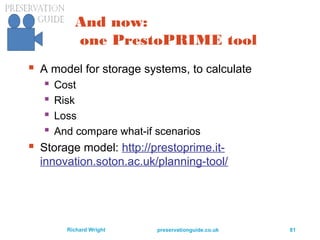 preservationguide.co.uk 81Richard Wright
And now:
one PrestoPRIME tool
 A model for storage systems, to calculate
 Cost
 Risk
 Loss
 And compare what-if scenarios
 Storage model: http://prestoprime.it-
innovation.soton.ac.uk/planning-tool/
 