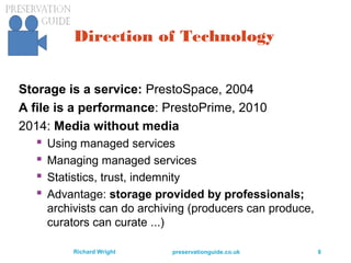preservationguide.co.uk 8Richard Wright
Direction of Technology
Storage is a service: PrestoSpace, 2004
A file is a performance: PrestoPrime, 2010
2014: Media without media
 Using managed services
 Managing managed services
 Statistics, trust, indemnity
 Advantage: storage provided by professionals;
archivists can do archiving (producers can produce,
curators can curate ...)
 