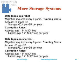preservationguide.co.uk 85Richard Wright
More Storage Systems
Data tapes in a robot
Migration required every 6 years. Running Costs
Access: €0.2 per GB
Storage: €0.4 per GB per year
Corruption Rates
Access: avg. 1 in 1x104
files
Latent: avg. 1 in 1x105
files per year
Data tapes on shelves
Migration required every 6 years. Running Costs
Access: €1 per GB
Storage: €0.1 per GB per year
Corruption Rates
Access: avg. 1 in 1x104
files
Latent: avg. 1 in 1x105
files per year
 