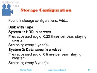 preservationguide.co.uk 87Richard Wright
Storage Configuration
Found 3 storage configurations. Add...
Disk with Tape
System 1: HDD in servers
Files accessed avg of 0.25 times per year, staying
constant
Scrubbing every 1 year(s)
System 2: Data tapes in a robot
Files accessed avg of 0 times per year, staying
constant
Scrubbing every 3 year(s)
 
