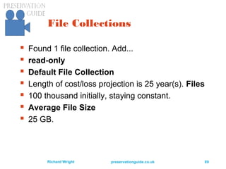 preservationguide.co.uk 89Richard Wright
File Collections
 Found 1 file collection. Add...
 read-only
 Default File Collection
 Length of cost/loss projection is 25 year(s). Files
 100 thousand initially, staying constant.
 Average File Size
 25 GB.
 