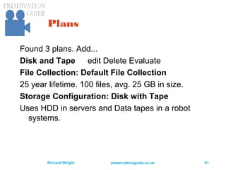 preservationguide.co.uk 91Richard Wright
Plans
Found 3 plans. Add...
Disk and Tape edit Delete Evaluate
File Collection: Default File Collection
25 year lifetime. 100 files, avg. 25 GB in size.
Storage Configuration: Disk with Tape
Uses HDD in servers and Data tapes in a robot
systems.
 