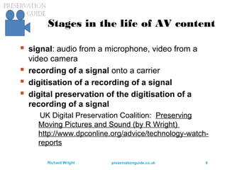 preservationguide.co.uk 9Richard Wright
Stages in the life of AV content
 signal: audio from a microphone, video from a
video camera
 recording of a signal onto a carrier
 digitisation of a recording of a signal
 digital preservation of the digitisation of a
recording of a signal
UK Digital Preservation Coalition: Preserving
Moving Pictures and Sound (by R Wright)
http://www.dpconline.org/advice/technology-watch-
reports
 