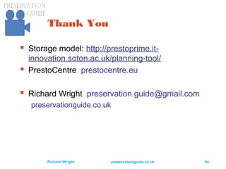 preservationguide.co.uk 94Richard Wright
Thank You
 Storage model: http://prestoprime.it-
innovation.soton.ac.uk/planning-tool/
 PrestoCentre prestocentre.eu
 Richard Wright preservation.guide@gmail.com
preservationguide.co.uk
 