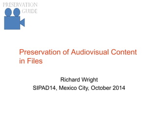 Preservation of Audiovisual Content
in Files
Richard Wright
SIPAD14, Mexico City, October 2014
 