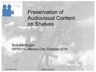 30 October 2014 SIPAD Workshop
Preservation of
Audiovisual Content
on Shelves
Richard Wright
SIPAD14, Mexico City, October 2014
 