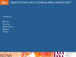 A	
  Project	
  to	
  
	
  
Pilot	
  an	
  	
  
E-­‐journal	
  	
  
PreservaAon	
  	
  
Registry	
  	
  
Service	
  
Need to know who is looking after what & how?	
  	
  
 