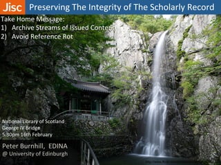 Preserving	
  The	
  Integrity	
  of	
  The	
  Scholarly	
  Record	
  
http://www.flickr.com/photos/shinez/5000985919/
Peter	
  Burnhill,	
  	
  EDINA	
  
@	
  University	
  of	
  Edinburgh	
  
NaAonal	
  Library	
  of	
  Scotland	
  	
  
George	
  IV	
  Bridge	
  	
  
5.30pm	
  16th	
  February	
  	
  
Take	
  Home	
  Message:	
  
1)  Archive	
  Streams	
  of	
  Issued	
  Content	
  
2)  Avoid	
  Reference	
  Rot	
  
	
  	
  
	
  
 