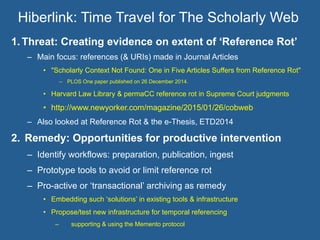 Hiberlink: Time Travel for The Scholarly Web
1.  Threat: Creating evidence on extent of ‘Reference Rot’
–  Main focus: references (& URIs) made in Journal Articles
•  "Scholarly Context Not Found: One in Five Articles Suffers from Reference Rot"
–  PLOS One paper published on 26 December 2014.
•  Harvard Law Library & permaCC reference rot in Supreme Court judgments
•  http://www.newyorker.com/magazine/2015/01/26/cobweb
–  Also looked at Reference Rot & the e-Thesis, ETD2014
2.  Remedy: Opportunities for productive intervention
–  Identify workflows: preparation, publication, ingest
–  Prototype tools to avoid or limit reference rot
–  Pro-active or ‘transactional’ archiving as remedy
•  Embedding such ‘solutions’ in existing tools & infrastructure
•  Propose/test new infrastructure for temporal referencing
–  supporting & using the Memento protocol
 