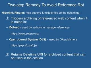 Hiberlink Plug-in: help authors & middle-folk do the right thing:
①  Triggers archiving of referenced web content when it
is noted in:
–  Zotero - used by authors to manage references
https://www.zotero.org/
–  Open Journal System (OJS) - used by OA publishers
https://pkp.sfu.ca/ojs/
②  Returns Datetime URI for archived content that can
be used in the citation
Two-step Remedy To Avoid Reference Rot
 