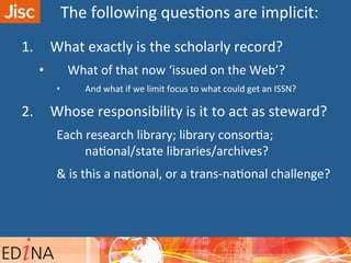 1.  What	
  exactly	
  is	
  the	
  scholarly	
  record?	
  
•  What	
  of	
  that	
  now	
  ‘issued	
  on	
  the	
  Web’?	
  
•  And	
  what	
  if	
  we	
  limit	
  focus	
  to	
  what	
  could	
  get	
  an	
  ISSN?	
  
2.  Whose	
  responsibility	
  is	
  it	
  to	
  act	
  as	
  steward?	
  	
  
Each	
  research	
  library;	
  library	
  consorAa;	
  	
  
naAonal/state	
  libraries/archives?	
  
&	
  is	
  this	
  a	
  naAonal,	
  or	
  a	
  trans-­‐naAonal	
  challenge?	
  
	
  
The	
  following	
  quesAons	
  are	
  implicit:	
  
 