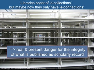 Libraries boast of ‘e-collections’,
but maybe now they only have ‘e-connections’
Picture	
  credit:	
  hgp://somanybooksblog.com/2009/03/27/library-­‐tour/	
  
=> real & present danger for the integrity
of what is published as scholarly record
 