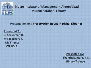 Presentation on : Preservation Issues in Digital Libraries
Presented To:
Dr. Anilkumar, H.
My Teachers &
My Friends.
VSL IIMA
Presented By:
Shanthakumara, T. N.
Library Trainee
Indian Institute of Management Ahmedabad
Vikram Sarabhai Library
 