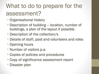 What to do to prepare for the
assessment?
• Organisational history
• Description of building – location, number of
buildings, a plan of the layout if possible
• Description of the collection/s
• Details of staff, paid and volunteers and roles
• Opening hours
• Number of visitors p.a.
• Copies of policies and procedures
• Copy of significance assessment report
• Disaster plan
 