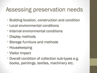 Assessing preservation needs
• Building location, construction and condition
• Local environmental conditions
• Internal environmental conditions
• Display methods
• Storage furniture and methods
• Housekeeping
• Visitor impact
• Overall condition of collection sub-types e.g.
books, paintings, textiles, machinery etc.
 