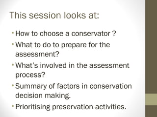 This session looks at:
•How to choose a conservator ?
•What to do to prepare for the
assessment?
•What’s involved in the assessment
process?
•Summary of factors in conservation
decision making.
•Prioritising preservation activities.
 