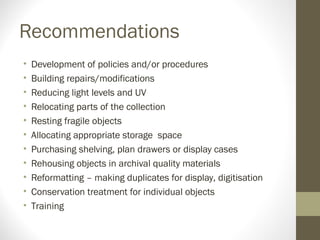 Recommendations
• Development of policies and/or procedures
• Building repairs/modifications
• Reducing light levels and UV
• Relocating parts of the collection
• Resting fragile objects
• Allocating appropriate storage space
• Purchasing shelving, plan drawers or display cases
• Rehousing objects in archival quality materials
• Reformatting – making duplicates for display, digitisation
• Conservation treatment for individual objects
• Training
 