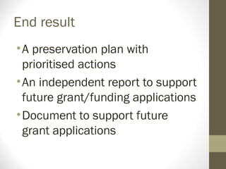 End result
•A preservation plan with
prioritised actions
•An independent report to support
future grant/funding applications
•Document to support future
grant applications
 