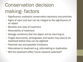 Conservation decision
making- factors
• Significance underpins conservation decisions and priorities
• Signs of wear and tear can be integral to the significance of
an object
• Benefits and risks of treatment
• Reversibility of treatment
• Storage conditions that the object will be returning to
• Fragile documents, photographs and books may need to be
stabilised before they can be digitized
• Potential use and possible limitations
• Alternatives to treatment e.g. reformatting or duplication
• Will the treatment effect future research potential?
 
