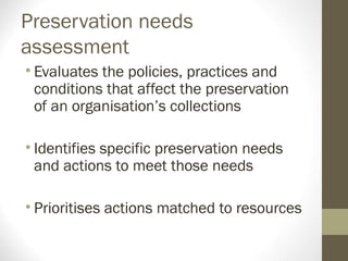 Preservation needs
assessment
• Evaluates the policies, practices and
conditions that affect the preservation
of an organisation’s collections
• Identifies specific preservation needs
and actions to meet those needs
• Prioritises actions matched to resources
 