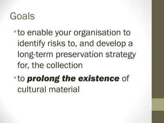 Goals
•to enable your organisation to
identify risks to, and develop a
long-term preservation strategy
for, the collection
•to prolong the existence of
cultural material
 