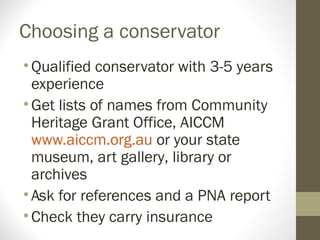Choosing a conservator
•Qualified conservator with 3-5 years
experience
•Get lists of names from Community
Heritage Grant Office, AICCM
www.aiccm.org.au or your state
museum, art gallery, library or
archives
•Ask for references and a PNA report
•Check they carry insurance
 