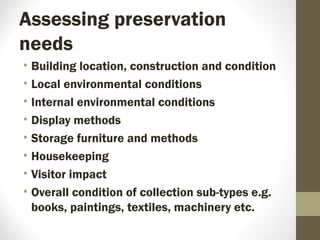Assessing preservation
needs
• Building location, construction and condition
• Local environmental conditions
• Internal environmental conditions
• Display methods
• Storage furniture and methods
• Housekeeping
• Visitor impact
• Overall condition of collection sub-types e.g.
books, paintings, textiles, machinery etc.
 