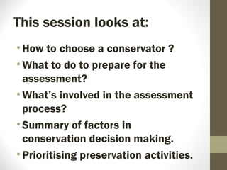 This session looks at:
•How to choose a conservator ?
•What to do to prepare for the
assessment?
•What’s involved in the assessment
process?
•Summary of factors in
conservation decision making.
•Prioritising preservation activities.
 