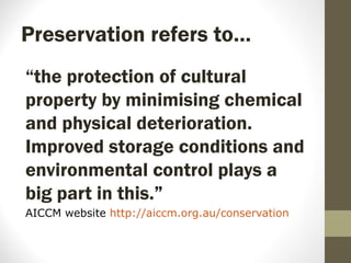 Preservation refers to…
“the protection of cultural
property by minimising chemical
and physical deterioration.
Improved storage conditions and
environmental control plays a
big part in this.”
AICCM website http://aiccm.org.au/conservation
 