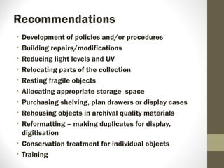 Recommendations
• Development of policies and/or procedures
• Building repairs/modifications
• Reducing light levels and UV
• Relocating parts of the collection
• Resting fragile objects
• Allocating appropriate storage space
• Purchasing shelving, plan drawers or display cases
• Rehousing objects in archival quality materials
• Reformatting – making duplicates for display,
digitisation
• Conservation treatment for individual objects
• Training
 