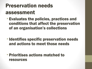 Preservation needs
assessment
• Evaluates the policies, practices and
conditions that affect the preservation
of an organisation’s collections
• Identifies specific preservation needs
and actions to meet those needs
• Prioritises actions matched to
resources
 