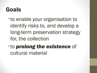 Goals
•to enable your organisation to
identify risks to, and develop a
long-term preservation strategy
for, the collection
•to prolong the existence of
cultural material
 